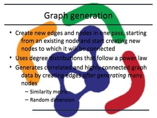 Graph generation
• Create new edges and nodes in one pass, starting
from an existing node and start creating new
nodes to which it will be connected
• Uses degree distributions that follow a power law
• Generates correlated and highly connected graph
data by creating edges after generating many
nodes
– Similarity metric
– Random dimension

 
