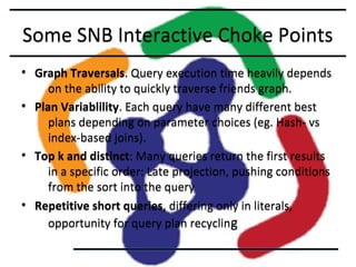Some SNB Interactive Choke Points
• Graph Traversals. Query execution time heavily depends
on the ability to quickly traverse friends graph.
• Plan Variablility. Each query have many different best
plans depending on parameter choices (eg. Hash- vs
index-based joins).
• Top k and distinct: Many queries return the first results
in a specific order: Late projection, pushing conditions
from the sort into the query
• Repetitive short queries, differing only in literals,
opportunity for query plan recycling

 