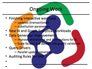 Ongoing Work
• Finishing Interactive workload
– updates (transactional)
– substitution parameters

• New BI and Graph Analytical Workloads
• Data Generator Improvements

– improve dictionaries and distributions for BI
– Scale factors and dataset (SN graph) validation

• Query Drivers

– Parallel update generator

• Auditing Rules for SNB
•
•

 