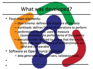What was developed?
• Four main elements:
–
–
–

data schema: defines the structure of the data
workloads: defines the set of operations to perform
performance metrics: used to measure
(quantitatively) the performance of the systems
– execution rules: defined to assure that the results
from different executions of the benchmark are
valid and comparable

• Software as Open Source (GitHub)
– data generator, query drivers, validation tools, ...

•
•

 