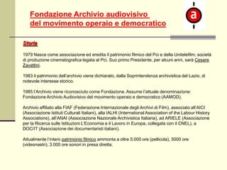 Fondazione Archivio audiovisivo
del movimento operaio e democratico
Storia
1979 Nasce come associazione ed eredita il patrimonio filmico del Pci e della Unitelefilm, società
di produzione cinematografica legata al Pci. Suo primo Presidente, per alcuni anni, sarà Cesare
Zavattini.
1983 il patrimonio dell’archivio viene dichiarato, dalla Soprintendenza archivistica del Lazio, di
notevole interesse storico.
1985 l’Archivio viene riconosciuto come Fondazione. Assume l’attuale denominazione:
Fondazione Archivio Audiovisivo del movimento operaio e democratico (AAMOD).
Archivio affiliato alla FIAF (Federazione Internazionale degli Archivi di Film), associato all’AICI
(Associazione Istituti Culturali Italiani), alla IALHI (International Association of the Labour History
Associations), all’ANAI (Associazione Nazionale Archivistica Italiana), ad ARIELE (Associazione
per la Ricerca sulle Istituzioni L’Economia e il Lavoro in Europa, collegata con il CNEL), a
DOC/IT (Associazione dei documentaristi italiani).
Attualmente l’intero patrimonio filmico ammonta a oltre 5.000 ore (pellicola), 5000 ore
(videonastri), 3.000 ore sonori in presa diretta.

 