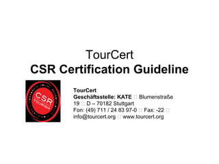 TourCert
CSR Certification Guideline
TourCert
Geschäftsstelle: KATE  Blumenstraße
19  D – 70182 Stuttgart
Fon: (49) 711 / 24 83 97-0  Fax: -22 
info@tourcert.org  www.tourcert.org

 
