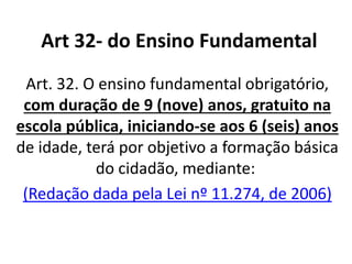 Art 32- do Ensino Fundamental
Art. 32. O ensino fundamental obrigatório,
com duração de 9 (nove) anos, gratuito na
escola pública, iniciando-se aos 6 (seis) anos
de idade, terá por objetivo a formação básica
do cidadão, mediante:
(Redação dada pela Lei nº 11.274, de 2006)
 