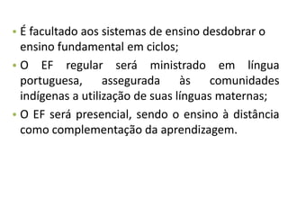 • É facultado aos sistemas de ensino desdobrar o
ensino fundamental em ciclos;
• O EF regular será ministrado em língua
portuguesa, assegurada às comunidades
indígenas a utilização de suas línguas maternas;
• O EF será presencial, sendo o ensino à distância
como complementação da aprendizagem.
 