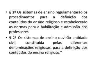• § 1º Os sistemas de ensino regulamentarão os
procedimentos para a definição dos
conteúdos do ensino religioso e estabelecerão
as normas para a habilitação e admissão dos
professores.
• § 2º Os sistemas de ensino ouvirão entidade
civil, constituída pelas diferentes
denominações religiosas, para a definição dos
conteúdos do ensino religioso."
 