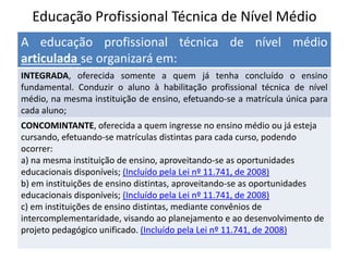 Educação Profissional Técnica de Nível Médio
A educação profissional técnica de nível médio
articulada se organizará em:
INTEGRADA, oferecida somente a quem já tenha concluído o ensino
fundamental. Conduzir o aluno à habilitação profissional técnica de nível
médio, na mesma instituição de ensino, efetuando-se a matrícula única para
cada aluno;
CONCOMINTANTE, oferecida a quem ingresse no ensino médio ou já esteja
cursando, efetuando-se matrículas distintas para cada curso, podendo
ocorrer:
a) na mesma instituição de ensino, aproveitando-se as oportunidades
educacionais disponíveis; (Incluído pela Lei nº 11.741, de 2008)
b) em instituições de ensino distintas, aproveitando-se as oportunidades
educacionais disponíveis; (Incluído pela Lei nº 11.741, de 2008)
c) em instituições de ensino distintas, mediante convênios de
intercomplementaridade, visando ao planejamento e ao desenvolvimento de
projeto pedagógico unificado. (Incluído pela Lei nº 11.741, de 2008)
 