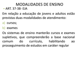 MODALIDADES DE ENSINO
• ART. 37-38- EJA
Em relação a educação de jovens e adultos estão
previstas duas modalidades de atendimento:
a) cursos;
b) exames
Os sistemas de ensino manterão cursos e exames
supletivos, que compreenderão a base nacional
comum do currículo, habilitando ao
prosseguimento de estudos em caráter regular
 