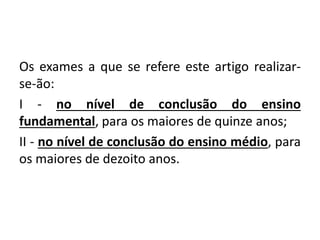 Os exames a que se refere este artigo realizar-
se-ão:
I - no nível de conclusão do ensino
fundamental, para os maiores de quinze anos;
II - no nível de conclusão do ensino médio, para
os maiores de dezoito anos.
 