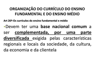 ORGANIZAÇÃO DO CURRÍCULO DO ENSINO
FUNDAMENTAL E DO ENSINO MÉDIO
Art 26º-Os currículos do ensino fundamental e médio
•Devem ter uma base nacional comum a
ser complementada, por uma parte
diversificada exigida pelas características
regionais e locais da sociedade, da cultura,
da economia e da clientela
 