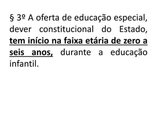 § 3º A oferta de educação especial,
dever constitucional do Estado,
tem início na faixa etária de zero a
seis anos, durante a educação
infantil.
 