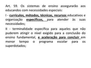Art. 59. Os sistemas de ensino assegurarão aos
educandos com necessidades especiais:
I - currículos, métodos, técnicas, recursos educativos e
organização específicos, para atender às suas
necessidades;
II - terminalidade específica para aqueles que não
puderem atingir o nível exigido para a conclusão do
ensino fundamental, e aceleração para concluir em
menor tempo o programa escolar para os
superdotados;
 