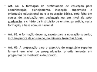 • Art. 64. A formação de profissionais de educação para
administração, planejamento, inspeção, supervisão e
orientação educacional para a educação básica, será feita em
cursos de graduação em pedagogia ou em nível de pós-
graduação, a critério da instituição de ensino, garantida, nesta
formação, a base comum nacional.
• Art. 65. A formação docente, exceto para a educação superior,
incluirá prática de ensino de, no mínimo, trezentas horas.
• Art. 66. A preparação para o exercício do magistério superior
far-se-á em nível de pós-graduação, prioritariamente em
programas de mestrado e doutorado.
 