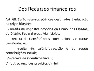 Dos Recursos financeiros
Art. 68. Serão recursos públicos destinados à educação
os originários de:
I - receita de impostos próprios da União, dos Estados,
do Distrito Federal e dos Municípios;
II - receita de transferências constitucionais e outras
transferências;
III - receita do salário-educação e de outras
contribuições sociais;
IV - receita de incentivos fiscais;
V - outros recursos previstos em lei.
 