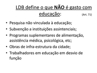 LDB define o que NÃO é gasto com
educação: (Art. 71)
• Pesquisa não vinculada à educação;
• Subvenção a instituições assintenciais;
• Programas suplementares de alimentação,
assistência médica, psicológica, etc;
• Obras de infra-estrutura da cidade;
• Trabalhadores em educação em desvio de
função
 