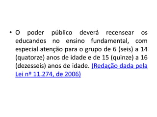 • O poder público deverá recensear os
educandos no ensino fundamental, com
especial atenção para o grupo de 6 (seis) a 14
(quatorze) anos de idade e de 15 (quinze) a 16
(dezesseis) anos de idade. (Redação dada pela
Lei nº 11.274, de 2006)
 