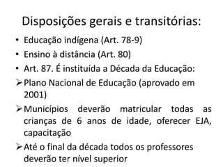 Disposições gerais e transitórias:
• Educação indígena (Art. 78-9)
• Ensino à distância (Art. 80)
• Art. 87. É instituída a Década da Educação:
Plano Nacional de Educação (aprovado em
2001)
Municípios deverão matricular todas as
crianças de 6 anos de idade, oferecer EJA,
capacitação
Até o final da década todos os professores
deverão ter nível superior
 