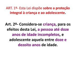 ART. 1º- Esta Lei dispõe sobre a proteção
integral à criança e ao adolescente.
Art. 2º- Considera-se criança, para os
efeitos desta Lei, a pessoa até doze
anos de idade incompletos, e
adolescente aquela entre doze e
dezoito anos de idade.
 