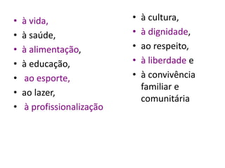 • à vida,
• à saúde,
• à alimentação,
• à educação,
• ao esporte,
• ao lazer,
• à profissionalização
• à cultura,
• à dignidade,
• ao respeito,
• à liberdade e
• à convivência
familiar e
comunitária
 