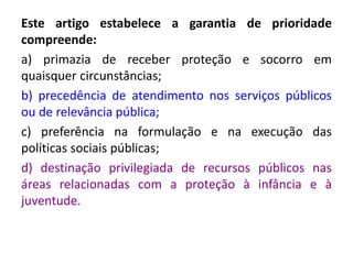 Este artigo estabelece a garantia de prioridade
compreende:
a) primazia de receber proteção e socorro em
quaisquer circunstâncias;
b) precedência de atendimento nos serviços públicos
ou de relevância pública;
c) preferência na formulação e na execução das
políticas sociais públicas;
d) destinação privilegiada de recursos públicos nas
áreas relacionadas com a proteção à infância e à
juventude.
 