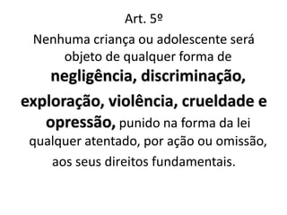 Art. 5º
Nenhuma criança ou adolescente será
objeto de qualquer forma de
negligência, discriminação,
exploração, violência, crueldade e
opressão, punido na forma da lei
qualquer atentado, por ação ou omissão,
aos seus direitos fundamentais.
 