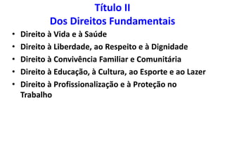 Título II
Dos Direitos Fundamentais
• Direito à Vida e à Saúde
• Direito à Liberdade, ao Respeito e à Dignidade
• Direito à Convivência Familiar e Comunitária
• Direito à Educação, à Cultura, ao Esporte e ao Lazer
• Direito à Profissionalização e à Proteção no
Trabalho
 