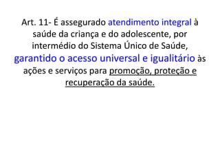 Art. 11- É assegurado atendimento integral à
saúde da criança e do adolescente, por
intermédio do Sistema Único de Saúde,
garantido o acesso universal e igualitário às
ações e serviços para promoção, proteção e
recuperação da saúde.
 