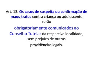 Art. 13. Os casos de suspeita ou confirmação de
maus-tratos contra criança ou adolescente
serão
obrigatoriamente comunicados ao
Conselho Tutelar da respectiva localidade,
sem prejuízo de outras
providências legais.
 