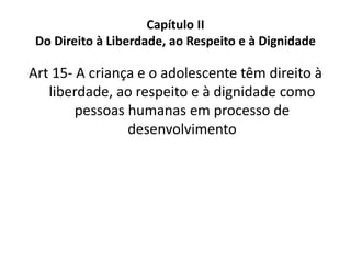 Capítulo II
Do Direito à Liberdade, ao Respeito e à Dignidade
Art 15- A criança e o adolescente têm direito à
liberdade, ao respeito e à dignidade como
pessoas humanas em processo de
desenvolvimento
 