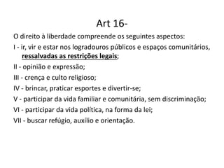 Art 16-
O direito à liberdade compreende os seguintes aspectos:
I - ir, vir e estar nos logradouros públicos e espaços comunitários,
ressalvadas as restrições legais;
II - opinião e expressão;
III - crença e culto religioso;
IV - brincar, praticar esportes e divertir-se;
V - participar da vida familiar e comunitária, sem discriminação;
VI - participar da vida política, na forma da lei;
VII - buscar refúgio, auxílio e orientação.
 