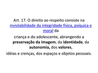 Art. 17. O direito ao respeito consiste na
inviolabilidade da integridade física, psíquica e
moral da
criança e do adolescente, abrangendo a
preservação da imagem, da identidade, da
autonomia, dos valores,
idéias e crenças, dos espaços e objetos pessoais.
 