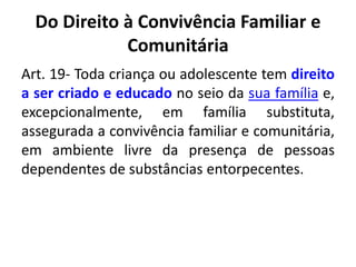 Do Direito à Convivência Familiar e
Comunitária
Art. 19- Toda criança ou adolescente tem direito
a ser criado e educado no seio da sua família e,
excepcionalmente, em família substituta,
assegurada a convivência familiar e comunitária,
em ambiente livre da presença de pessoas
dependentes de substâncias entorpecentes.
 