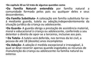 •Do capítulo 20 ao 52 trata de algumas questões como:
•Da Família Natural- entendida por família natural a
comunidade formada pelos pais ou qualquer deles e seus
descendentes.
•Da Família Substituta- A colocação em família substituta far-se-
á mediante guarda, tutela ou adoção,independentemente da
situação jurídica da criança ou adolescente.
•Da Guarda- A guarda obriga a prestação de assistência material,
moral e educacional à criança ou adolescente, conferindo a seu
detentor o direito de opor-se a terceiros, inclusive aos pais.
• Da Tutela- A tutela será deferida, nos termos da lei civil, a
pessoa de até 18 (dezoito) anos incompletos
•Da Adoção- A adoção é medida excepcional e irrevogável, à
qual se deve recorrer apenas quando esgotados os recursos de
manutenção da criança ou adolescente na família natural ou
extensa.
 