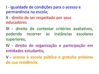 I - igualdade de condições para o acesso e
permanência na escola;
II - direito de ser respeitado por seus
educadores
III - direito de contestar critérios avaliativos,
podendo recorrer às instâncias escolares
superiores;
IV - direito de organização e participação em
entidades estudantis;
V - acesso à escola pública e gratuita próxima
de sua residência.
 