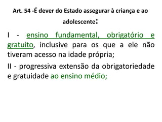 Art. 54 -É dever do Estado assegurar à criança e ao
adolescente:
I - ensino fundamental, obrigatório e
gratuito, inclusive para os que a ele não
tiveram acesso na idade própria;
II - progressiva extensão da obrigatoriedade
e gratuidade ao ensino médio;
 
