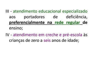 III - atendimento educacional especializado
aos portadores de deficiência,
preferencialmente na rede regular de
ensino;
IV - atendimento em creche e pré-escola às
crianças de zero a seis anos de idade;
 