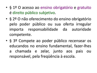 • § 1º O acesso ao ensino obrigatório e gratuito
é direito público subjetivo.
• § 2º O não oferecimento do ensino obrigatório
pelo poder público ou sua oferta irregular
importa responsabilidade da autoridade
competente.
• § 3º Compete ao poder público recensear os
educandos no ensino fundamental, fazer-lhes
a chamada e zelar, junto aos pais ou
responsável, pela freqüência à escola.
 