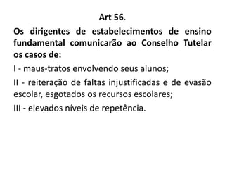 Art 56.
Os dirigentes de estabelecimentos de ensino
fundamental comunicarão ao Conselho Tutelar
os casos de:
I - maus-tratos envolvendo seus alunos;
II - reiteração de faltas injustificadas e de evasão
escolar, esgotados os recursos escolares;
III - elevados níveis de repetência.
 