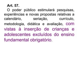 Art. 57.
O poder público estimulará pesquisas,
experiências e novas propostas relativas a
calendário, seriação, currículo,
metodologia, didática e avaliação, com
vistas à inserção de crianças e
adolescentes excluídos do ensino
fundamental obrigatório.
 