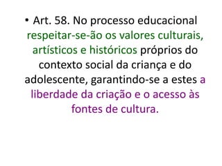 • Art. 58. No processo educacional
respeitar-se-ão os valores culturais,
artísticos e históricos próprios do
contexto social da criança e do
adolescente, garantindo-se a estes a
liberdade da criação e o acesso às
fontes de cultura.
 