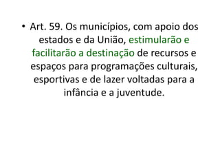 • Art. 59. Os municípios, com apoio dos
estados e da União, estimularão e
facilitarão a destinação de recursos e
espaços para programações culturais,
esportivas e de lazer voltadas para a
infância e a juventude.
 