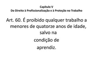 Capítulo V
Do Direito à Profissionalização e à Proteção no Trabalho
Art. 60. É proibido qualquer trabalho a
menores de quatorze anos de idade,
salvo na
condição de
aprendiz.
 
