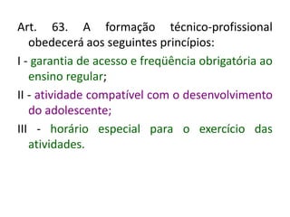 Art. 63. A formação técnico-profissional
obedecerá aos seguintes princípios:
I - garantia de acesso e freqüência obrigatória ao
ensino regular;
II - atividade compatível com o desenvolvimento
do adolescente;
III - horário especial para o exercício das
atividades.
 