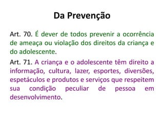 Da Prevenção
Art. 70. É dever de todos prevenir a ocorrência
de ameaça ou violação dos direitos da criança e
do adolescente.
Art. 71. A criança e o adolescente têm direito a
informação, cultura, lazer, esportes, diversões,
espetáculos e produtos e serviços que respeitem
sua condição peculiar de pessoa em
desenvolvimento.
 