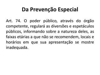 Da Prevenção Especial
Art. 74. O poder público, através do órgão
competente, regulará as diversões e espetáculos
públicos, informando sobre a natureza deles, as
faixas etárias a que não se recomendem, locais e
horários em que sua apresentação se mostre
inadequada.
 