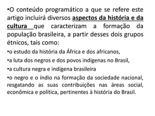 •O conteúdo programático a que se refere este
artigo incluirá diversos aspectos da história e da
cultura que caracterizam a formação da
população brasileira, a partir desses dois grupos
étnicos, tais como:
•o estudo da história da África e dos africanos,
•a luta dos negros e dos povos indígenas no Brasil,
•a cultura negra e indígena brasileira
•o negro e o índio na formação da sociedade nacional,
resgatando as suas contribuições nas áreas social,
econômica e política, pertinentes à história do Brasil.
 