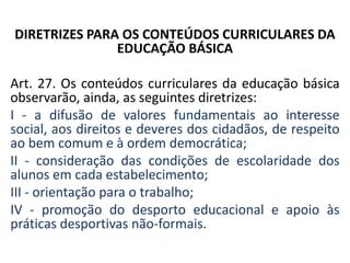 DIRETRIZES PARA OS CONTEÚDOS CURRICULARES DA
EDUCAÇÃO BÁSICA
Art. 27. Os conteúdos curriculares da educação básica
observarão, ainda, as seguintes diretrizes:
I - a difusão de valores fundamentais ao interesse
social, aos direitos e deveres dos cidadãos, de respeito
ao bem comum e à ordem democrática;
II - consideração das condições de escolaridade dos
alunos em cada estabelecimento;
III - orientação para o trabalho;
IV - promoção do desporto educacional e apoio às
práticas desportivas não-formais.
 