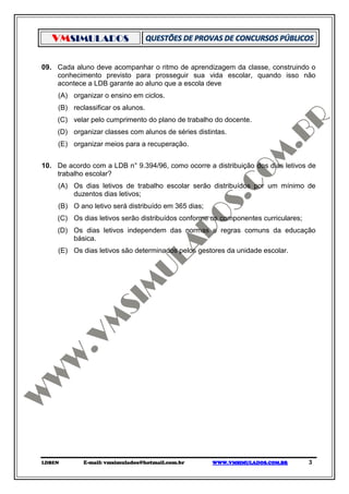VMSIMULADOS

09. Cada aluno deve acompanhar o ritmo de aprendizagem da classe, construindo o
    conhecimento previsto para prosseguir sua vida escolar, quando isso não
    acontece a LDB garante ao aluno que a escola deve
     (A) organizar o ensino em ciclos.
     (B) reclassificar os alunos.
    (C) velar pelo cumprimento do plano de trabalho do docente.
    (D) organizar classes com alunos de séries distintas.
     (E) organizar meios para a recuperação.


10. De acordo com a LDB n° 9.394/96, como ocorre a distribuição dos dias letivos de
    trabalho escolar?
     (A) Os dias letivos de trabalho escolar serão distribuídos por um mínimo de
         duzentos dias letivos;
     (B) O ano letivo será distribuído em 365 dias;
    (C) Os dias letivos serão distribuídos conforme os componentes curriculares;
    (D) Os dias letivos independem das normas e regras comuns da educação
        básica.
     (E) Os dias letivos são determinados pelos gestores da unidade escolar.




LDBEN        E-mail: vmsimulados@hotmail.com.br       WWW.VMSIMULADOS.COM.BR       3
 