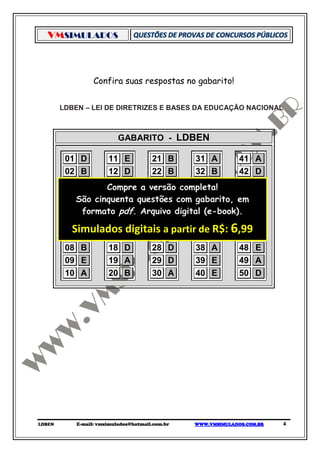 VMSIMULADOS



                  Confira suas respostas no gabarito!


        LDBEN – LEI DE DIRETRIZES E BASES DA EDUCAÇÃO NACIONAL



                           GABARITO - LDBEN

         01 D      11 E      21 B       31 A      41 A
         02 B      12 D      22 B       32 B      42 D
         03 C      Compre a versão completa!
                   13 D      23 E       33 C      43 E
         04 São cinquenta questões com 34 B
             C     14 C      24 D       gabarito, em B
                                                  44
         05 Aformato pdf. Arquivo digital (e-book). E
                   15 B      25 C       35 A      45
         06 D      16 C      26 C       36 D      46 B
          Simulados E
         07 E      17
                       digitais aE
                             27
                                         de R$: ,99 E
                                  partir37 C      47
                                                            6
         08 B      18 D      28 D       38 A      48 E
         09 E      19 A      29 D       39 E      49 A
         10 A      20 B      30 A       40 E      50 D




LDBEN       E-mail: vmsimulados@hotmail.com.br   WWW.VMSIMULADOS.COM.BR   4
 