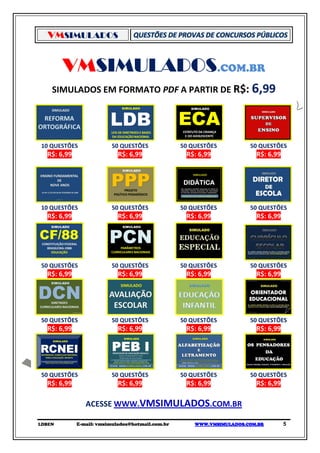 VMSIMULADOS


        VMSIMULADOS.COM.BR
    SIMULADOS EM FORMATO PDF A PARTIR DE R$: 6,99




10 QUESTÕES              50 QUESTÕES              50 QUESTÕES          50 QUESTÕES
  R$: 6,99                  R$: 6,99               R$: 6,99              R$: 6,99




10 QUESTÕES              50 QUESTÕES              50 QUESTÕES          50 QUESTÕES
  R$: 6,99                  R$: 6,99               R$: 6,99              R$: 6,99




50 QUESTÕES              50 QUESTÕES              50 QUESTÕES          50 QUESTÕES
  R$: 6,99                  R$: 6,99               R$: 6,99              R$: 6,99




50 QUESTÕES              50 QUESTÕES              50 QUESTÕES          50 QUESTÕES
  R$: 6,99                  R$: 6,99               R$: 6,99              R$: 6,99




50 QUESTÕES              50 QUESTÕES              50 QUESTÕES          50 QUESTÕES
  R$: 6,99                  R$: 6,99               R$: 6,99              R$: 6,99

                ACESSE WWW.VMSIMULADOS.COM.BR

LDBEN        E-mail: vmsimulados@hotmail.com.br       WWW.VMSIMULADOS.COM.BR        5
 