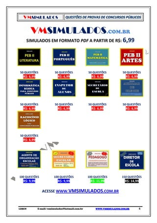 VMSIMULADOS


        VMSIMULADOS.COM.BR
    SIMULADOS EM FORMATO PDF A PARTIR DE R$: 6,99




50 QUESTÕES              50 QUESTÕES              50 QUESTÕES          50 QUESTÕES
  R$: 6,99                  R$: 6,99                R$: 6,99             R$: 6,99




50 QUESTÕES              50 QUESTÕES              50 QUESTÕES          50 QUESTÕES
  R$: 6,99                  R$: 6,99                R$: 6,99             R$: 6,99




50 QUESTÕES
  R$: 6,99




100 QUESTÕES             100 QUESTÕES             100 QUESTÕES         150 QUESTÕES
  R$: 9,99                  R$: 9,99               R$: 11,99             R$: 14,99

                ACESSE WWW.VMSIMULADOS.COM.BR



LDBEN        E-mail: vmsimulados@hotmail.com.br       WWW.VMSIMULADOS.COM.BR         6
 